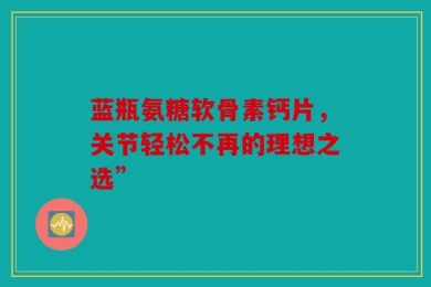 蓝瓶氨糖软骨素钙片，关节轻松不再的理想之选”