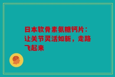 日本软骨素氨糖钙片：让关节灵活如新，走路飞起来