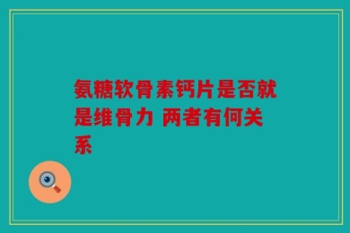 氨糖软骨素钙片是否就是维骨力 两者有何关系
