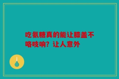 吃氨糖真的能让膝盖不咯吱响？让人意外