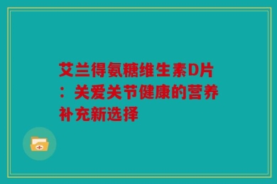 艾兰得氨糖维生素D片：关爱关节健康的营养补充新选择