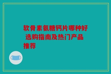 软骨素氨糖钙片哪种好 选购指南及热门产品推荐