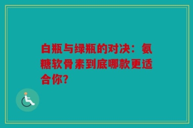 白瓶与绿瓶的对决：氨糖软骨素到底哪款更适合你？