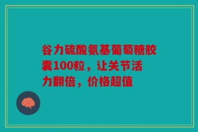 谷力硫酸氨基葡萄糖胶囊100粒，让关节活力翻倍，价格超值