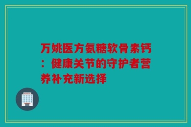 万姚医方氨糖软骨素钙：健康关节的守护者营养补充新选择