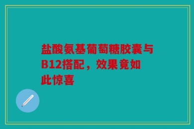盐酸氨基葡萄糖胶囊与B12搭配，效果竟如此惊喜