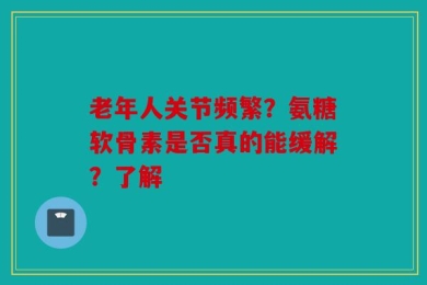 老年人关节频繁？氨糖软骨素是否真的能缓解？了解