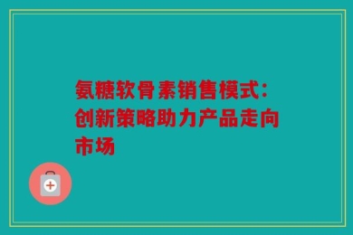 氨糖软骨素销售模式：创新策略助力产品走向市场