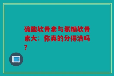 硫酸软骨素与氨糖软骨素大：你真的分得清吗？