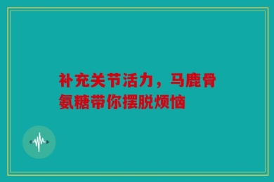 补充关节活力，马鹿骨氨糖带你摆脱烦恼