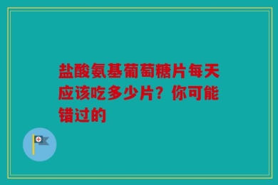 盐酸氨基葡萄糖片每天应该吃多少片？你可能错过的