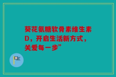葵花氨糖软骨素维生素D，开启生活新方式，关爱每一步”