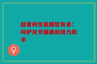 益昔利生氨糖软骨素：呵护关节健康的得力助手
