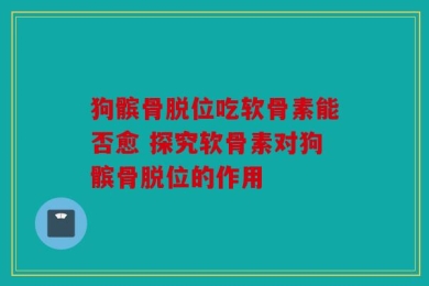狗髌骨脱位吃软骨素能否愈 探究软骨素对狗髌骨脱位的作用
