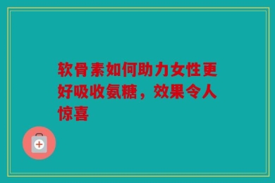 软骨素如何助力女性更好吸收氨糖，效果令人惊喜