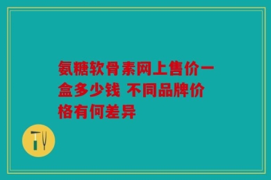 氨糖软骨素网上售价一盒多少钱 不同品牌价格有何差异