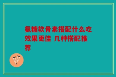 氨糖软骨素搭配什么吃效果更佳 几种搭配推荐