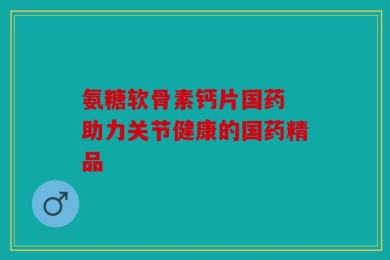 氨糖软骨素钙片国药 助力关节健康的国药精品