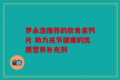 罗永浩推荐的软骨素钙片 助力关节健康的优质营养补充剂