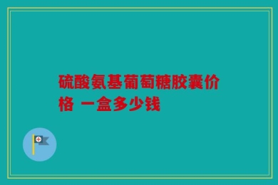 硫酸氨基葡萄糖胶囊价格 一盒多少钱