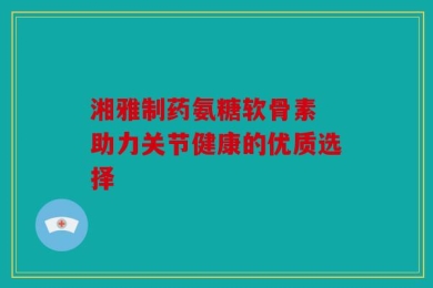 湘雅制药氨糖软骨素 助力关节健康的优质选择