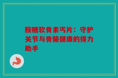 胺糖软骨素丐片：守护关节与骨骼健康的得力助手