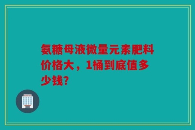 氨糖母液微量元素肥料价格大，1桶到底值多少钱？