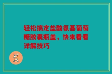 轻松搞定盐酸氨基葡萄糖胶囊瓶盖，快来看看详解技巧