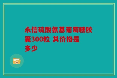 永信硫酸氨基葡萄糖胶囊300粒 其价格是多少