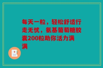 每天一粒，轻松舒适行走无忧，氨基葡萄糖胶囊200粒助你活力满满