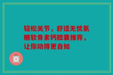轻松关节，舒适无忧氨糖软骨素钙胶囊推荐，让你动得更自如