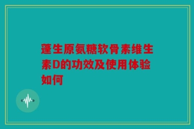 蓬生原氨糖软骨素维生素D的功效及使用体验如何