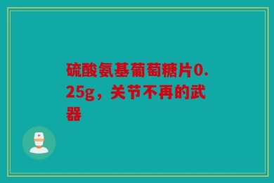 硫酸氨基葡萄糖片0.25g，关节不再的武器