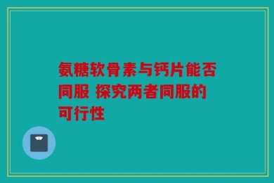 氨糖软骨素与钙片能否同服 探究两者同服的可行性
