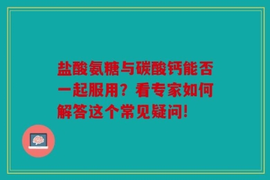 盐酸氨糖与碳酸钙能否一起服用？看专家如何解答这个常见疑问!