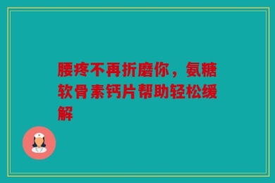 腰疼不再折磨你，氨糖软骨素钙片帮助轻松缓解