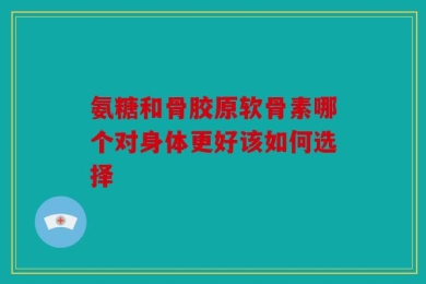氨糖和骨胶原软骨素哪个对身体更好该如何选择
