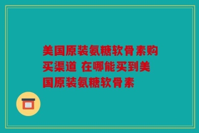 美国原装氨糖软骨素购买渠道 在哪能买到美国原装氨糖软骨素