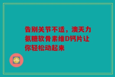 告别关节不适，澳天力氨糖软骨素维D钙片让你轻松动起来