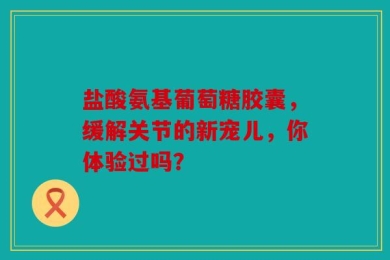 盐酸氨基葡萄糖胶囊，缓解关节的新宠儿，你体验过吗？