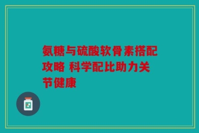 氨糖与硫酸软骨素搭配攻略 科学配比助力关节健康