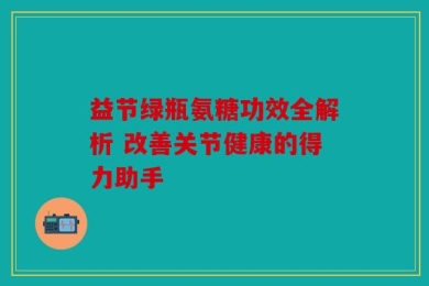 益节绿瓶氨糖功效全解析 改善关节健康的得力助手