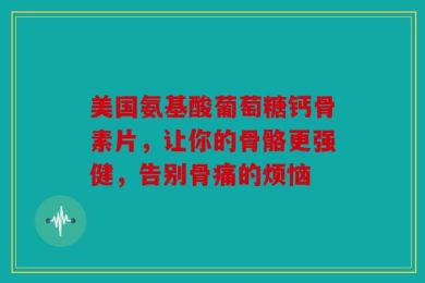 美国氨基酸葡萄糖钙骨素片，让你的骨骼更强健，告别骨痛的烦恼