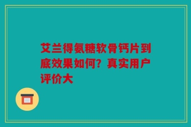 艾兰得氨糖软骨钙片到底效果如何？真实用户评价大