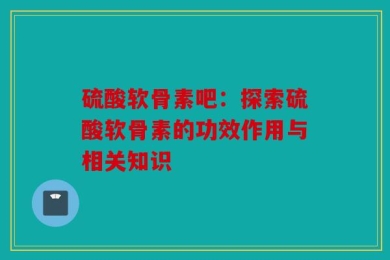 硫酸软骨素吧：探索硫酸软骨素的功效作用与相关知识