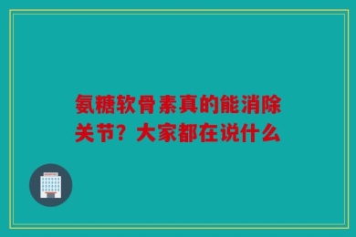氨糖软骨素真的能消除关节？大家都在说什么