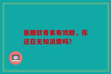 氨糖软骨素有效期，你还在无知消费吗？