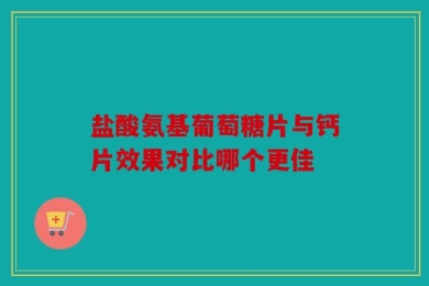 盐酸氨基葡萄糖片与钙片效果对比哪个更佳