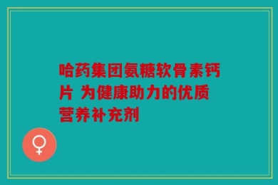 哈药集团氨糖软骨素钙片 为健康助力的优质营养补充剂