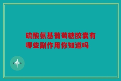 硫酸氨基葡萄糖胶囊有哪些副作用你知道吗